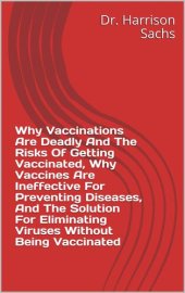 book Why Vaccinations Are Deadly And The Risks Of Getting Vaccinated, Why Vaccines Are Ineffective For Preventing Diseases, And The Solution For Eliminating Viruses Without Being Vaccinated