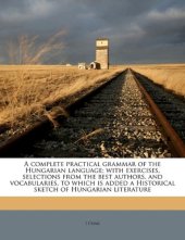 book A complete practical grammar of the Hungarian language; with exercises, selections from the best authors, and vocabularies, to which is added a Historical sketch of Hungarian literature  