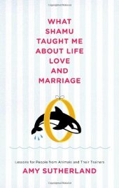 book What Shamu Taught Me About Life, Love, and Marriage: Lessons For People From Animals and Their Trainers  