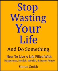 cover of the book Stop Wasting Your Life & Do Something - How To Live A Life Filled With Happiness, Health, Wealth, and Inner Peace