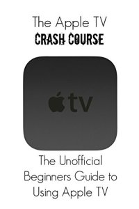 cover of the book The Apple TV Crash Course: The Unofficial Beginners Guide to Using Apple TV