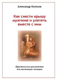 cover of the book Как снести крышу мужчине и улететь вместе с ним: Практическое руководство для настоящих женщин