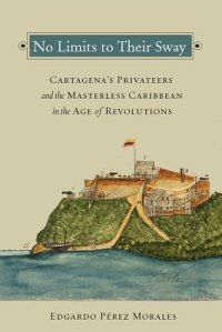 cover of the book No Limits to Their Sway: Cartagena’s Privateers and the Masterless Caribbean in the Age of Revolutions