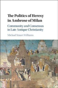 cover of the book The Politics of Heresy in Ambrose of Milan: Community and Consensus in Late Antique Christianity