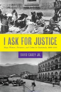 cover of the book I Ask for Justice: Maya Women, Dictators, and Crime in Guatemala, 1898–1944