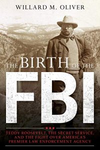 cover of the book The Birth of the FBI: Teddy Roosevelt, the Secret Service, and the Fight Over America’s Premier Law Enforcement Agency