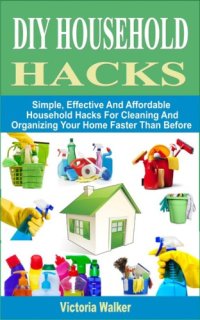 cover of the book DIY Household Hacks--Simple, Effective and Affordable Household Hacks For Cleaning and Organizing Your Home Faster Than Before