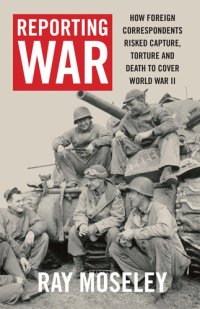 cover of the book Reporting War: How Foreign Correspondents Risked Capture, Torture and Death to Cover World War II