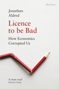 cover of the book Licence to be bad: how economics corrupted us