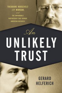 cover of the book An unlikely trust: Theodore Roosevelt, J.P. Morgan, and the improbable partnership that remade American business