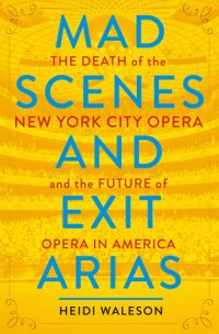 cover of the book Mad scenes and exit arias: the death of the New York City Opera and the future of opera in America