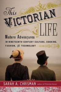 cover of the book This Victorian life: modern adventures in nineteenth-century culture, cooking, fashion, and technology