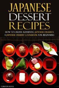 cover of the book Japanese Dessert Recipes - How to Create Authentic Japanese Desserts: A Japanese Dessert Cookbook for Beginners