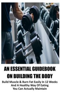 cover of the book An Essential Guidebook On Building The Body: Build Muscle & Burn Fat Easily In 12 Weeks And A Healthy Way Of Eating You Can Actually Maintain