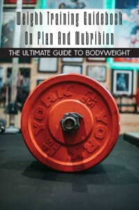 cover of the book Weight Training Guidebook On Plan And Nutrition: The Ultimate Guide To Bodyweight: Bodybuilding For Beginners