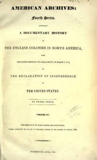 cover of the book American Archives, Fourth Series: Containing a Documentary History of the English Colonies in North America, From the King's Message to Parliament, of March 7, 1774, to the Declaration of Independence by the United States