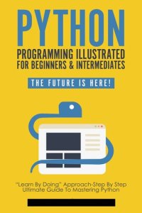 cover of the book Python Programming Illustrated For Beginners & Intermediates: “Learn By Doing” Approach-Step By Step Ultimate Guide To Mastering Python: The Future Is Here! (Python Computer Programming Book 1)