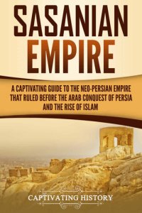 cover of the book Sasanian Empire: A Captivating Guide to the Neo-Persian Empire that Ruled Before the Arab Conquest of Persia and the Rise of Islam