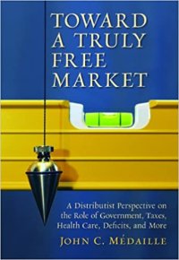 cover of the book Toward a Truly Free Market: A Distributist Perspective on the Role of Government, Taxes, Health Care, Deficits, and More