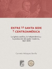 cover of the book Entre la Santa Sede y Centroamérica: la Iglesia católica, la independencia y la producción del poder moderno, 1821-1870