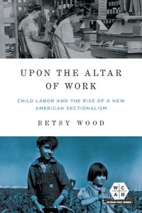 cover of the book Upon the Altar of Work: Child Labor and the Rise of a New American Sectionalism