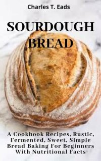 cover of the book SOURDOUGH BREAD: A Cookbook Recipes, Rustic, Fermented, Sweet Simple Bread Baking For Beginners with Nutritional Facts