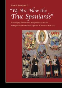 cover of the book "We are Now the True Spaniards": Sovereignty, Revolution, Independence and the Emergence of the Federal Republic of Mexico, 1808-1824