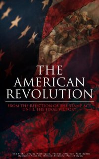 cover of the book The American Revolution: From the Rejection of the Stamp Act Until the Final Victory: Complete History of the Uprising; Including Key Speeches and Documents of the Epoch: First Charter of Virginia, Mayflower Compact, the Stamp Act, Continental Association