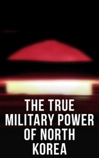 cover of the book The TRUE FORCE OF NORTH KOREA: Military, Weapons of Mass Destruction and Ballistic Missiles, Including Reaction of the U.S. Government to the Korean Military Threat