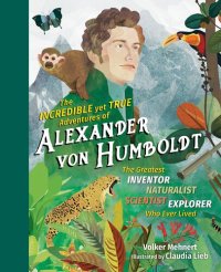 cover of the book The Incredible Yet True Adventures of Alexander von Humboldt: The Greatest Inventor-Naturalist-Scientist-Explorer Who Ever Lived