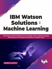 cover of the book IBM Watson Solutions for Machine Learning: Achieving Successful Results Across Computer Vision, Natural Language Processing and AI Projects Using Watson Cognitive Tools