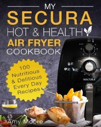 cover of the book My SECURA Hot & Healthy Air Fryer Cookbook: 100 Nutritious & Delicious Every Day Recipes