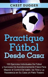 cover of the book Practique fútbol desde casa: 100 ejercicios individuales de fútbol y ejercicios de acondicionamiento físico para mejorar el control del balón, los tiros y la resistencia en su casa y/o patio trasero