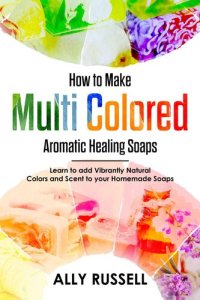 cover of the book How to Make Multi Colored Aromatic Healing Soaps--Learn to Add Vibrantly Natural Colors and Scent to Your Homemade Soaps