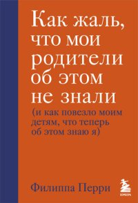 cover of the book Как жаль, что мои родители об этом не знали (и как повезло моим детям, что теперь об этом знаю я)