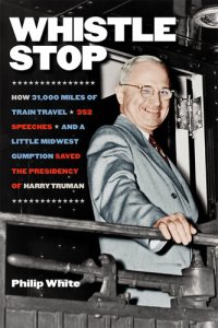 cover of the book Whistle Stop: How 31,000 Miles of Train Travel, 352 Speeches, and a Little Midwest Gumption Saved the Presidency of Harry Truman