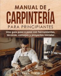 cover of the book Manual de carpintería para principiantes: Una guía paso a paso con herramientas, técnicas, consejos y proyectos iniciales