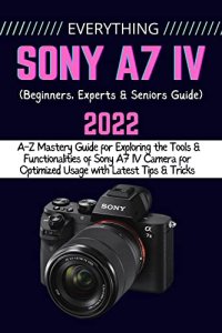 cover of the book EVERYTHING SONY A7 IV: A-Z Mastery Guide for Exploring the Tools and Functionalities of Sony A7 IV Camera for Optimized Usage with Latest Tips & Tricks (Beginners, Experts & Seniors Guide)