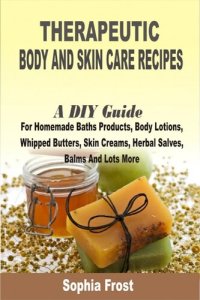 cover of the book Therapeutic Body And Skin Care Recipes: A DIY Guide For Homemade Baths Products, Body Lotions, Whipped Butters, Skin Creams, Herbal Salves, Balms And Lots More