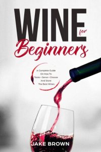 cover of the book Wine For Beginners: A Complete Guide On How To Taste, Serve, Choose And Store The Best Wines