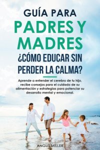 cover of the book Guía para Padres y Madres ¿Cómo educar sin perder la calma? entendiendo el cerebro de tu hijo, consejos para el su alimentación y estrategias para potenciar su desarrollo mental y emocional