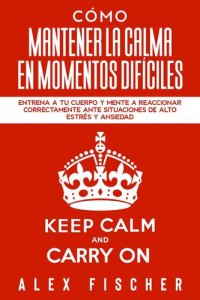 cover of the book Cómo Mantener la Calma en Momentos Difíciles: Entrena a tu Cuerpo y Mente a Reaccionar Correctamente ante Situaciones de Alto Estrés y Ansiedad