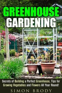 cover of the book Greenhouse Gardening: Secrets of Building a Perfect Greenhouse, Tips for Growing Vegetables and Flowers All Year Round!