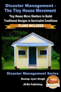 cover of the book Disaster Management: The Tiny House Movement--Tiny House Micro Shelters to Build: Traditional Designs in Survivalist Conditions--PLANS INCLUDED