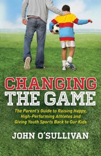 cover of the book Changing the Game: The Parent's Guide to Raising Happy, High-Performing Athletes and Giving Youth Sports Back to Our Kids