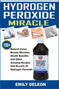 cover of the book Hydrogen Peroxide Miracle: 100+ Natural Cures, Beauty Miracles, Health Benefits And Other Amazing Recipes And Secrets Of Hydrogen Peroxide