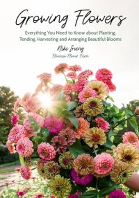 cover of the book Growing Flowers: Everything You Need to Know About Planting, Tending, Harvesting and Arranging Beautiful Blooms