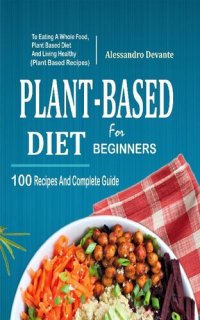 cover of the book Plant Based Diet For Beginners: 100 Recipes And Complete Guide To Eating A Whole Food, Plant-Based Diet And Living Healthy