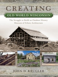 cover of the book Creating Old World Wisconsin: The Struggle to Build an Outdoor History Museum of Ethnic Architecture