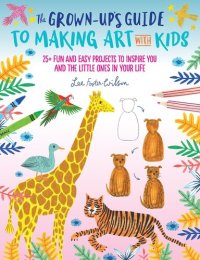 cover of the book The Grown-Up's Guide to Making Art with Kids: 25+ fun and easy projects to inspire you and the little ones in your life